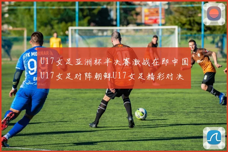 U17女足亚洲杯半决赛激战在即中国U17女足对阵朝鲜U17女足精彩对决即将开启
