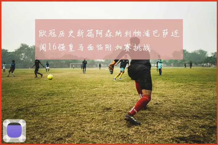 欧冠历史新篇阿森纳利物浦巴萨连闯16强皇马面临附加赛挑战