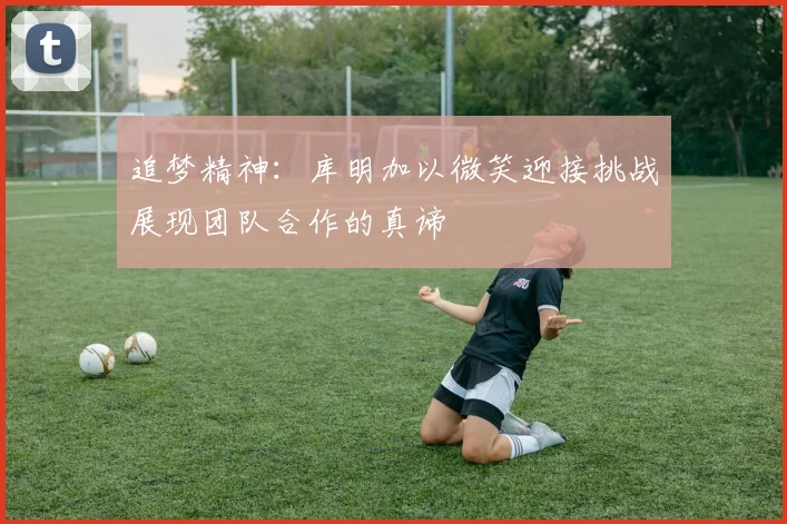 追梦精神：库明加以微笑迎接挑战展现团队合作的真谛