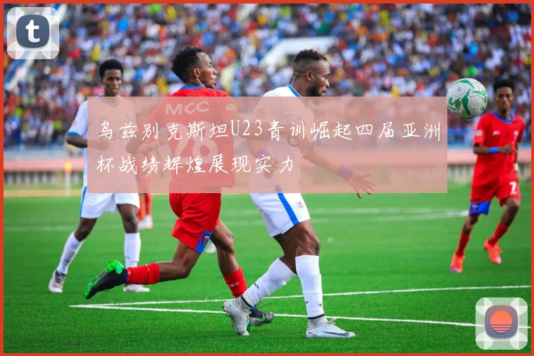 乌兹别克斯坦U23青训崛起四届亚洲杯战绩辉煌展现实力