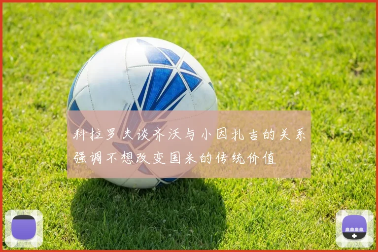 科拉罗夫谈齐沃与小因扎吉的关系强调不想改变国米的传统价值