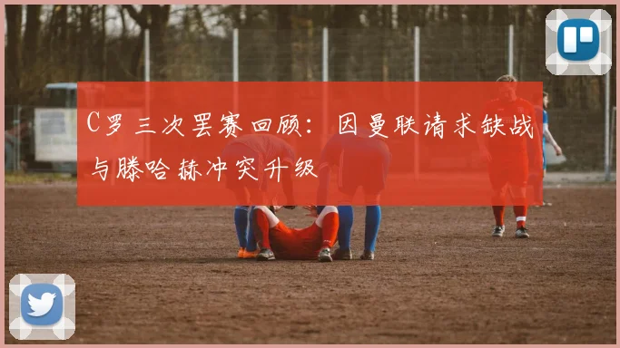 C罗三次罢赛回顾：因曼联请求缺战与滕哈赫冲突升级
