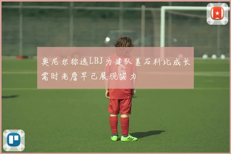 奥尼尔称选LBJ为建队基石科比成长需时老詹早已展现实力
