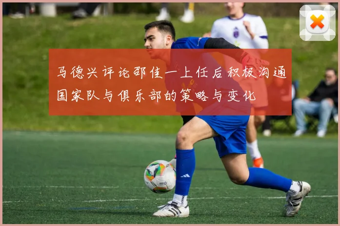 马德兴评论邵佳一上任后积极沟通国家队与俱乐部的策略与变化