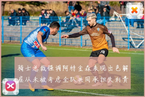 骑士总裁强调阿特金森表现出色解雇从未被考虑全队共同承担失利责任