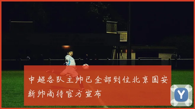 中超各队主帅已全部到位北京国安新帅尚待官方宣布