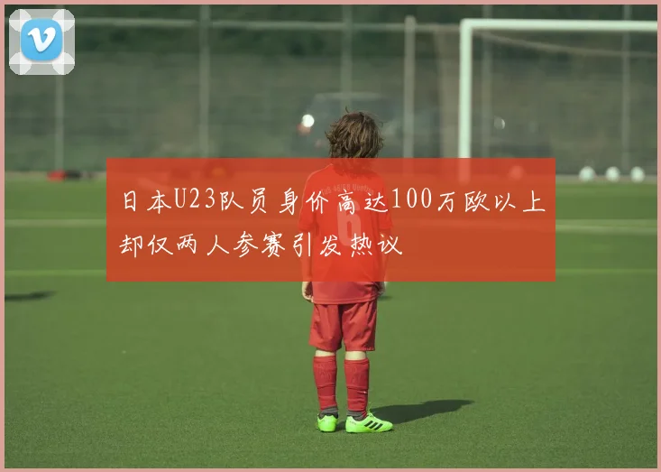 日本U23队员身价高达100万欧以上却仅两人参赛引发热议