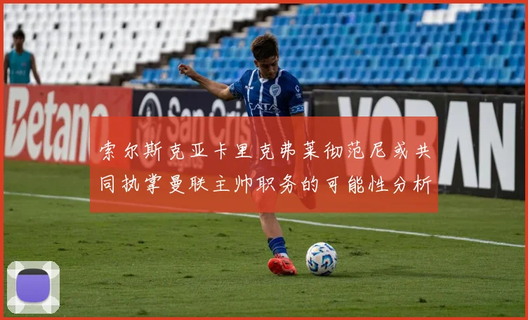 索尔斯克亚卡里克弗莱彻范尼或共同执掌曼联主帅职务的可能性分析
