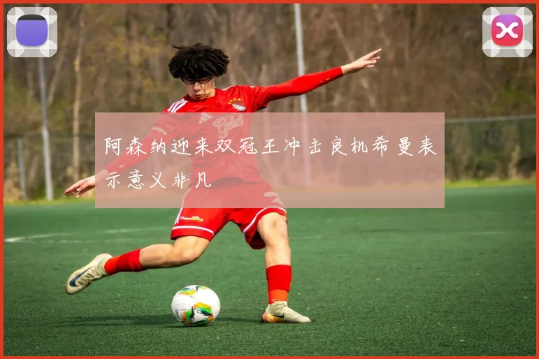 阿森纳迎来双冠王冲击良机希曼表示意义非凡