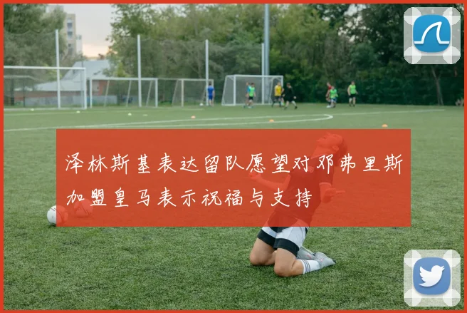 泽林斯基表达留队愿望对邓弗里斯加盟皇马表示祝福与支持