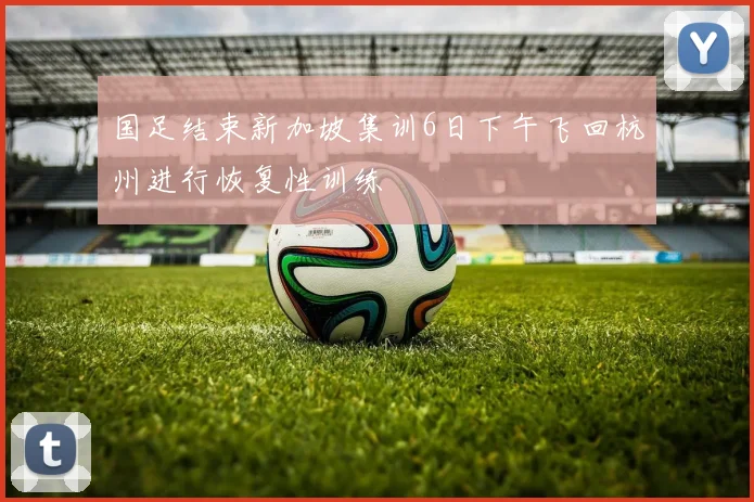 国足结束新加坡集训6日下午飞回杭州进行恢复性训练