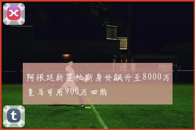 阿根廷新星帕斯身价飙升至8000万皇马可用900万回购