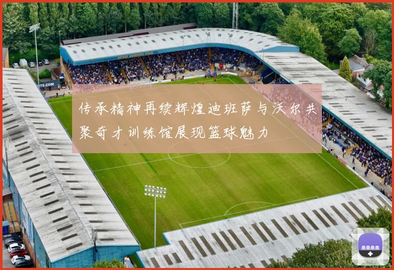 传承精神再续辉煌迪班萨与沃尔共聚奇才训练馆展现篮球魅力